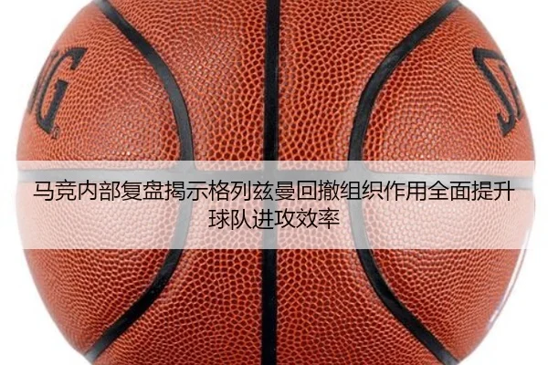 马竞内部复盘揭示格列兹曼回撤组织作用全面提升球队进攻效率