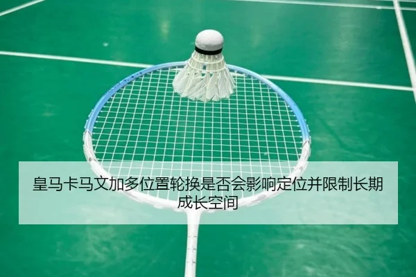 皇马卡马文加多位置轮换是否会影响定位并限制长期成长空间