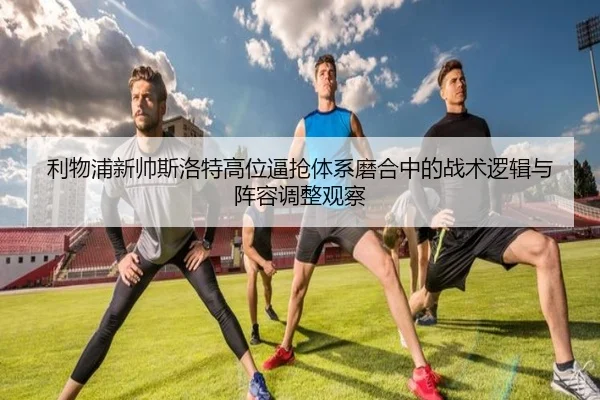 利物浦新帅斯洛特高位逼抢体系磨合中的战术逻辑与阵容调整观察