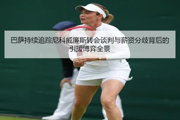 巴萨持续追踪尼科威廉斯转会谈判与薪资分歧背后的引援博弈全景