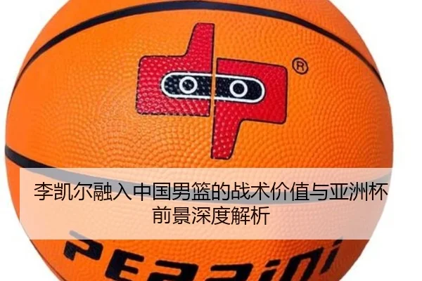 李凯尔融入中国男篮的战术价值与亚洲杯前景深度解析