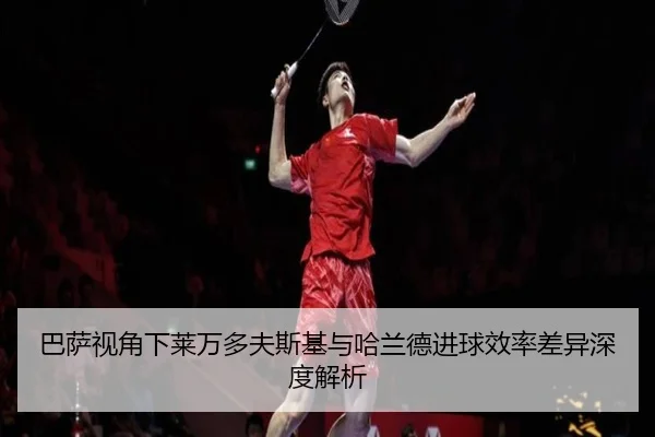 巴萨视角下莱万多夫斯基与哈兰德进球效率差异深度解析